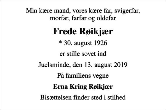 <p>Min kære mand, vores kære far, svigerfar, morfar, farfar og oldefar<br />Frede Røikjær<br />* 30. august 1926<br />er stille sovet ind<br />Juelsminde, den 13. august 2019<br />På familiens vegne<br />Erna Kring Røikjær<br />Bisættelsen finder sted i stilhed</p>