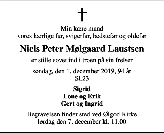 <p>Min kære mand vores kærlige far, svigerfar, bedstefar og oldefar<br />Niels Peter Mølgaard Laustsen<br />er stille sovet ind i troen på sin frelser<br />søndag, den 1. december 2019, 94 år Sl.23<br />Sigrid Lone og Erik Gert og Ingrid<br />Begravelsen finder sted ved Ølgod Kirke lørdag den 7. december kl. 11.00</p>