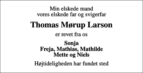 <p>Min elskede mand vores elskede far og svigerfar<br />Thomas Mørup Larson<br />er revet fra os<br />Sonja Freja, Mathias, Mathilde Mette og Niels<br />Højtideligheden har fundet sted</p>