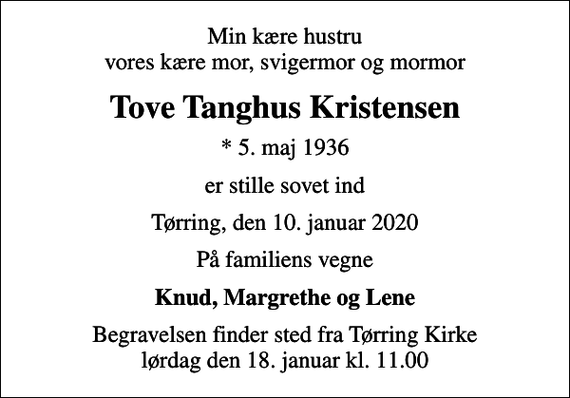 <p>Min kære hustru vores kære mor, svigermor og mormor<br />Tove Tanghus Kristensen<br />* 5. maj 1936<br />er stille sovet ind<br />Tørring, den 10. januar 2020<br />På familiens vegne<br />Knud, Margrethe og Lene<br />Begravelsen finder sted fra Tørring Kirke lørdag den 18. januar kl. 11.00</p>