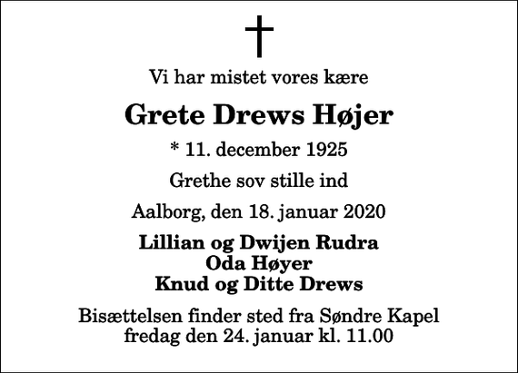 <p>Vi har mistet vores kære<br />Grete Drews Højer<br />* 11. december 1925<br />Grethe sov stille ind<br />Aalborg, den 18. januar 2020<br />Lillian og Dwijen Rudra Oda Høyer Knud og Ditte Drews<br />Bisættelsen finder sted fra Søndre Kapel fredag den 24. januar kl. 11.00</p>