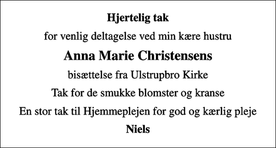<p>Hjertelig tak<br />for venlig deltagelse ved min kære hustru<br />Anna Marie Christensens<br />bisættelse fra Ulstrupbro Kirke<br />Tak for de smukke blomster og kranse<br />En stor tak til Hjemmeplejen for god og kærlig pleje<br />Niels</p>