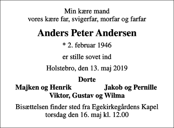 <p>Min kære mand vores kære far, svigerfar, morfar og farfar<br />Anders Peter Andersen<br />* 2. februar 1946<br />er stille sovet ind<br />Holstebro, den 13. maj 2019<br />Dorte<br />Majken og Henrik<br />Jakob og Pernille<br />Bisættelsen finder sted fra Egekirkegårdens Kapel torsdag den 16. maj kl. 12.00</p>
