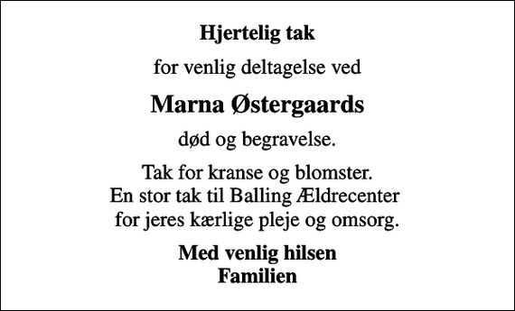 <p>Hjertelig tak<br />for venlig deltagelse ved<br />Marna Østergaards<br />død og begravelse.<br />Tak for kranse og blomster. En stor tak til Balling Ældrecenter for jeres kærlige pleje og omsorg.<br />Med venlig hilsen Familien</p>