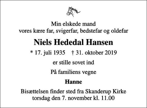 <p>Min elskede mand vores kære far, svigerfar, bedstefar og oldefar<br />Niels Hededal Hansen<br />* 17. juli 1935 ✝ 31. oktober 2019<br />er stille sovet ind<br />På familiens vegne<br />Hanne<br />Bisættelsen finder sted fra Skanderup Kirke torsdag den 7. november kl. 11.00</p>