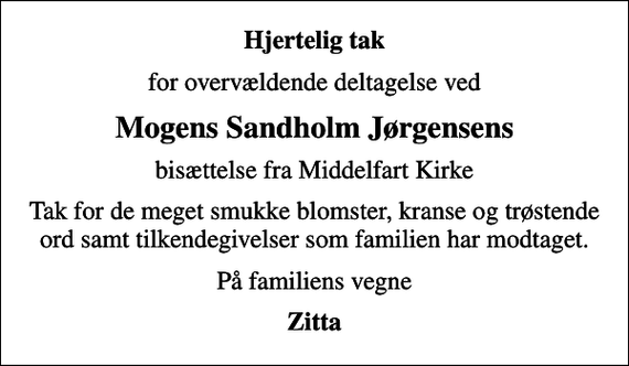 <p>Hjertelig tak<br />for overvældende deltagelse ved<br />Mogens Sandholm Jørgensens<br />bisættelse fra Middelfart Kirke<br />Tak for de meget smukke blomster, kranse og trøstende ord samt tilkendegivelser som familien har modtaget.<br />På familiens vegne<br />Zitta</p>