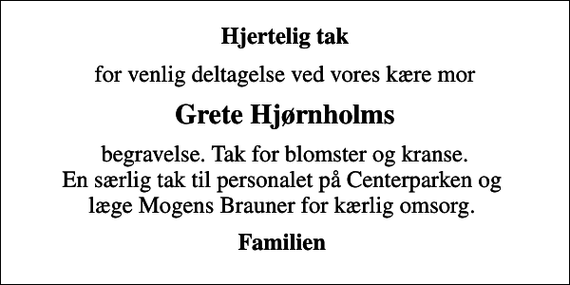 <p>Hjertelig tak<br />for venlig deltagelse ved vores kære mor<br />Grete Hjørnholms<br />begravelse. Tak for blomster og kranse. En særlig tak til personalet på Centerparken og læge Mogens Brauner for kærlig omsorg.<br />Familien</p>