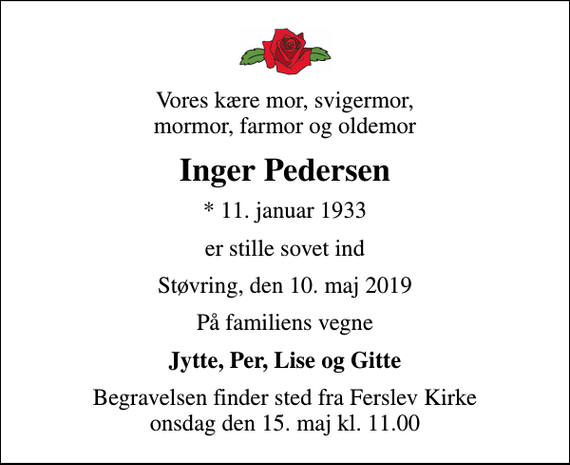 <p>Vores kære mor, svigermor, mormor, farmor og oldemor<br />Inger Pedersen<br />* 11. januar 1933<br />er stille sovet ind<br />Støvring, den 10. maj 2019<br />På familiens vegne<br />Jytte, Per, Lise og Gitte<br />Begravelsen finder sted fra Ferslev Kirke onsdag den 15. maj kl. 11.00</p>