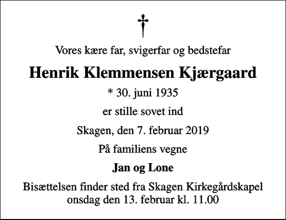 <p>Vores kære far, svigerfar og bedstefar<br />Henrik Klemmensen Kjærgaard<br />* 30. juni 1935<br />er stille sovet ind<br />Skagen, den 7. februar 2019<br />På familiens vegne<br />Jan og Lone<br />Bisættelsen finder sted fra Skagen Kirkegårdskapel onsdag den 13. februar kl. 11.00</p>