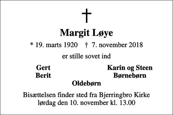 <p>Margit Løye<br />* 19. marts 1920 ✝ 7. november 2018<br />er stille sovet ind<br />Gert<br />Karin og Steen<br />Berit<br />Børnebørn<br />Bisættelsen finder sted fra Bjerringbro Kirke lørdag den 10. november kl. 13.00</p>