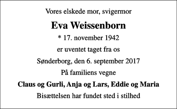 <p>Vores elskede mor, svigermor<br />Eva Weissenborn<br />* 17. november 1942<br />er uventet taget fra os<br />Sønderborg, den 6. september 2017<br />På familiens vegne<br />Claus og Gurli, Anja og Lars, Eddie og Maria<br />Bisættelsen har fundet sted i stilhed</p>