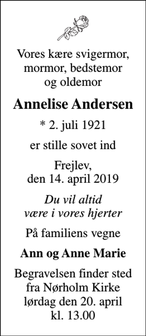 <p>Vores kære svigermor, mormor, bedstemor og oldemor<br />Annelise Andersen<br />* 2. juli 1921<br />er stille sovet ind<br />Frejlev, den 14. april 2019<br />Du vil altid være i vores hjerter<br />På familiens vegne<br />Ann og Anne Marie<br />Begravelsen har fundet sted.<br />Hjertelig tak for venlig deltagelse, blomster og kranse</p>