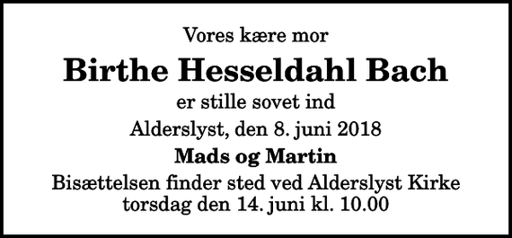 <p>Vores kære mor<br />Birthe Hesseldahl Bach<br />er stille sovet ind<br />Alderslyst, den 8. juni 2018<br />Mads og Martin<br />Bisættelsen finder sted ved Alderslyst Kirke torsdag den 14. juni kl. 10.00</p>