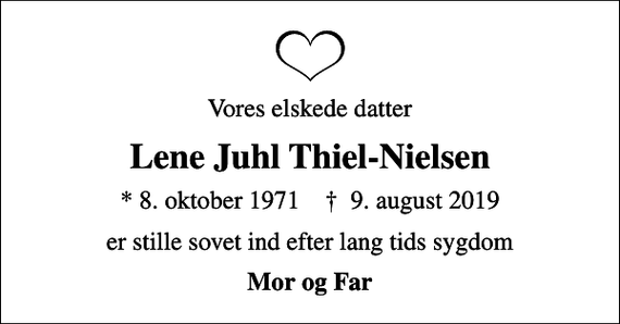 <p>Vores elskede datter<br />Lene Juhl Thiel-Nielsen<br />* 8. oktober 1971 ✝ 9. august 2019<br />er stille sovet ind efter lang tids sygdom<br />Mor og Far</p>