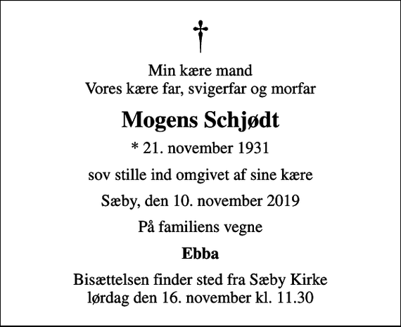 <p>Min kære mand Vores kære far, svigerfar og morfar<br />Mogens Schjødt<br />* 21. november 1931<br />sov stille ind omgivet af sine kære<br />Sæby, den 10. november 2019<br />På familiens vegne<br />Ebba<br />Bisættelsen finder sted fra Sæby Kirke lørdag den 16. november kl. 11.30</p>