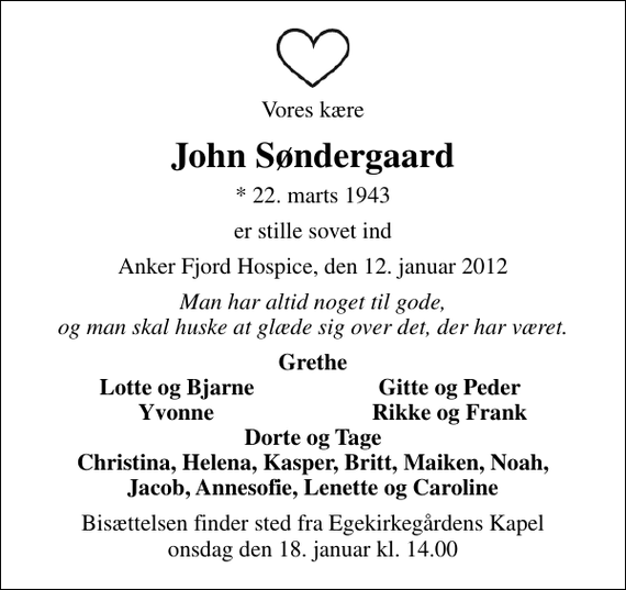 <p>Vores kære<br />John Søndergaard<br />* 22. marts 1943<br />er stille sovet ind<br />Anker Fjord Hospice, den 12. januar 2012<br />Man har altid noget til gode, og man skal huske at glæde sig over det, der har været.<br />Grethe<br />Lotte og Bjarne<br />Gitte og Peder<br />Yvonne<br />Rikke og Frank<br />Bisættelsen finder sted fra Egekirkegårdens Kapel onsdag den 18. januar kl. 14.00</p>