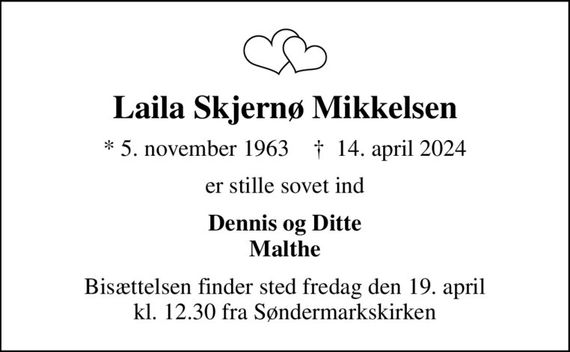 Laila Skjernø Mikkelsen
* 5. november 1963    &#x271d; 14. april 2024
er stille sovet ind
Dennis og Ditte Malthe
Bisættelsen finder sted fredag den 19. april kl. 12.30 fra Søndermarkskirken