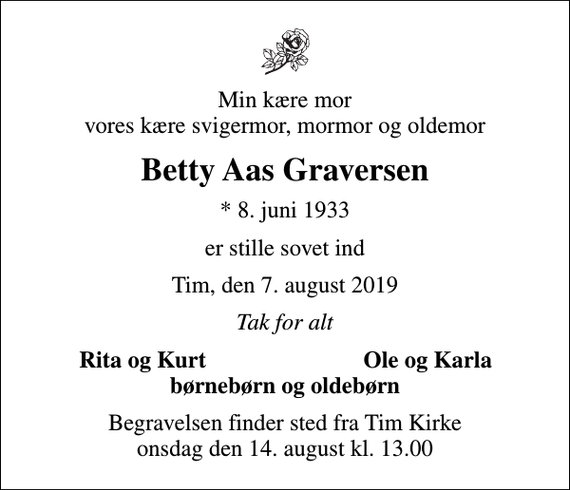 <p>Min kære mor vores kære svigermor, mormor og oldemor<br />Betty Aas Graversen<br />* 8. juni 1933<br />er stille sovet ind<br />Tim, den 7. august 2019<br />Tak for alt<br />Rita og Kurt<br />Ole og Karla<br />Begravelsen finder sted fra Tim Kirke onsdag den 14. august kl. 13.00</p>