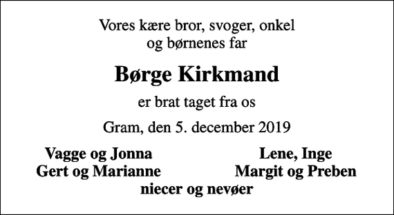 <p>Vores kære bror, svoger, onkel og børnenes far<br />Børge Kirkmand<br />er brat taget fra os<br />Gram, den 5. december 2019<br />Vagge og Jonna<br />Lene, Inge<br />Gert og Marianne<br />Margit og Preben</p>