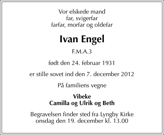 <p>Vor elskede mand far, svigerfar farfar, morfar og oldefar<br />Ivan Engel<br />F.M.A.3<br />født den 24. februar 1931<br />er stille sovet ind den 7. december 2012<br />På familiens vegne<br />Vibeke Camilla og Ulrik og Beth<br />Begravelsen finder sted fra Lyngby Kirke onsdag den 19. december kl. 13.00</p>