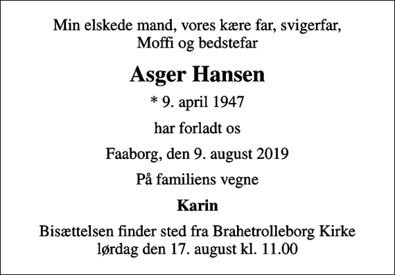 <p>Min elskede mand, vores kære far, svigerfar, Moffi og bedstefar<br />Asger Hansen<br />* 9. april 1947<br />har forladt os<br />Faaborg, den 9. august 2019<br />På familiens vegne<br />Karin<br />Bisættelsen finder sted fra Brahetrolleborg Kirke lørdag den 17. august kl. 11.00</p>
