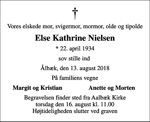 <p>Vores elskede mor, svigermor, mormor, olde og tipolde<br />Else Kathrine Nielsen<br />* 22. april 1934<br />sov stille ind<br />Ålbæk, den 13. august 2018<br />På familiens vegne<br />Margit og Kristian<br />Anette og Morten<br />Begravelsen finder sted fra Aalbæk Kirke torsdag den 16. august kl. 11.00 Højtideligheden slutter ved graven</p>