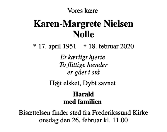 <p>Vores kære<br />Karen-Margrete Nielsen Nolle<br />* 17. april 1951 ✝ 18. februar 2020<br />Et kærligt hjerte To flittige hænder er gået i stå<br />Højt elsket, Dybt savnet<br />Harald med familien<br />Bisættelsen finder sted fra Frederikssund Kirke onsdag den 26. februar kl. 11.00</p>