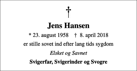 <p>Jens Hansen<br />* 23. august 1958 ✝ 8. april 2018<br />er stille sovet ind efter lang tids sygdom<br />Elsket og Savnet<br />Svigerfar, Svigerinder og Svogre</p>