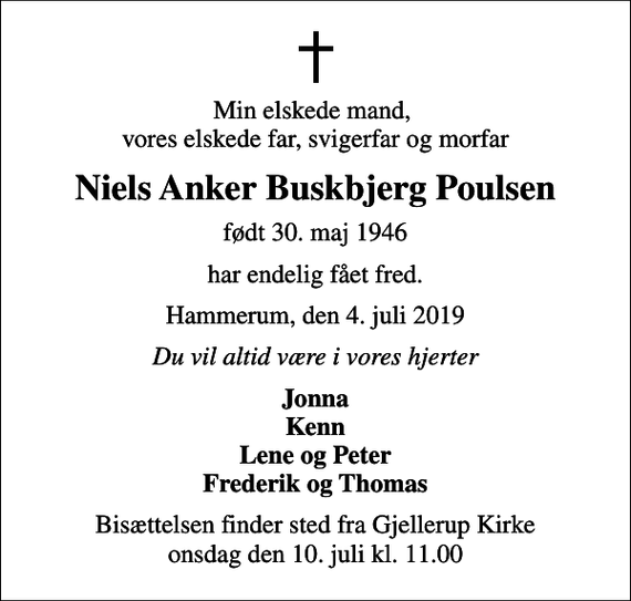<p>Min elskede mand, vores elskede far, svigerfar og morfar<br />Niels Anker Buskbjerg Poulsen<br />født 30. maj 1946<br />har endelig fået fred.<br />Hammerum, den 4. juli 2019<br />Du vil altid være i vores hjerter<br />Jonna Kenn Lene og Peter Frederik og Thomas<br />Bisættelsen finder sted fra Gjellerup Kirke onsdag den 10. juli kl. 11.00</p>