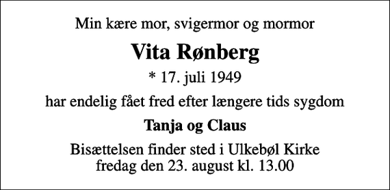 <p>Min kære mor, svigermor og mormor<br />Vita Rønberg<br />* 17. juli 1949<br />har endelig fået fred efter længere tids sygdom<br />Tanja og Claus<br />Bisættelsen finder sted i Ulkebøl Kirke fredag den 23. august kl. 13.00</p>