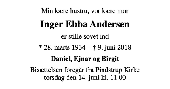 <p>Min kære hustru, vor kære mor<br />Inger Ebba Andersen<br />er stille sovet ind<br />* 28. marts 1934 ✝ 9. juni 2018<br />Daniel, Ejnar og Birgit<br />Bisættelsen foregår fra Pindstrup Kirke torsdag den 14. juni kl. 11.00</p>