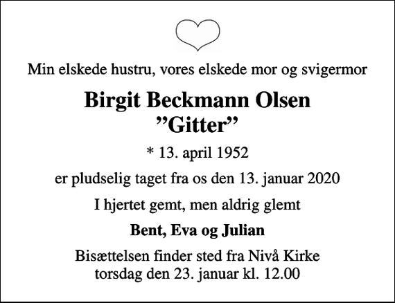<p>Min elskede hustru, vores elskede mor og svigermor<br />Birgit Beckmann Olsen Gitter<br />* 13. april 1952<br />er pludselig taget fra os den 13. januar 2020<br />I hjertet gemt, men aldrig glemt<br />Bent, Eva og Julian<br />Bisættelsen finder sted fra Nivå Kirke torsdag den 23. januar kl. 12.00</p>