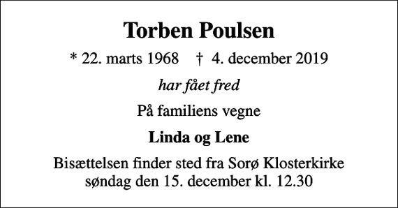 <p>Torben Poulsen<br />* 22. marts 1968 ✝ 4. december 2019<br />har fået fred<br />På familiens vegne<br />Linda og Lene<br />Bisættelsen finder sted fra Sorø Klosterkirke søndag den 15. december kl. 12.30</p>