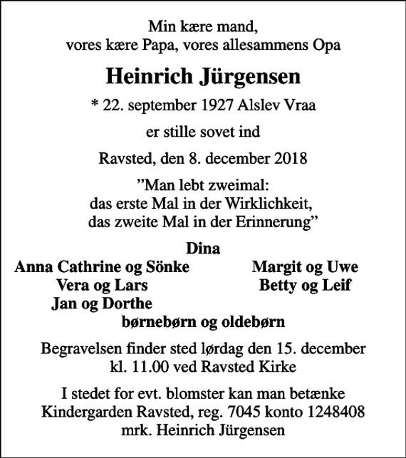 <p>Min kære mand, vores kære Papa, vores allesammens Opa<br />Heinrich Jürgensen<br />* 22. september 1927 Alslev Vraa<br />er stille sovet ind<br />Ravsted, den 8. december 2018<br />Man lebt zweimal: das erste Mal in der Wirklichkeit, das zweite Mal in der Erinnerung<br />Dina<br />Anna Cathrine og Sönke<br />Margit og Uwe<br />Vera og Lars<br />Betty og Leif<br />Jan og Dorthe<br />Begravelsen finder sted lørdag den 15. december kl. 11.00 ved Ravsted Kirke<br />I stedet for evt. blomster kan man betænke Kindergarden Ravsted, reg. 7045 konto 1248408 mrk. Heinrich Jürgensen</p>