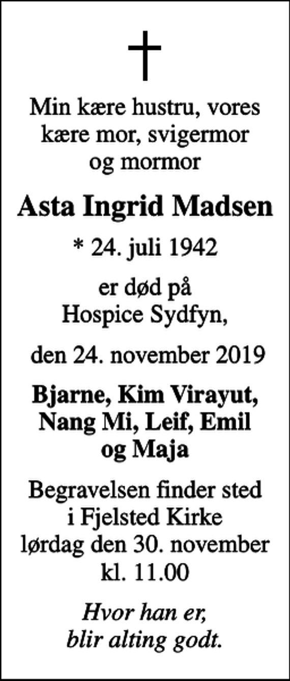 <p>Min kære hustru, vores kære mor, svigermor og mormor<br />Asta Ingrid Madsen<br />* 24. juli 1942<br />er død på Hospice Sydfyn,<br />den 24. november 2019<br />Bjarne, Kim Virayut, Nang Mi, Leif, Emil og Maja<br />Begravelsen finder sted i Fjelsted Kirke lørdag den 30. november kl. 11.00<br />Hvor han er, blir alting godt.</p>