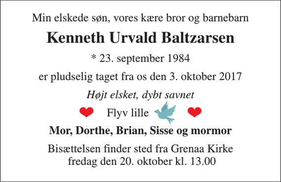 <p>Min elskede søn, vores kære bror og barnebarn<br />Kenneth Urvald Baltzarsen<br />* 23. september 1984<br />er pludselig taget fra os den 3. oktober 2017<br />Højt elsket, dybt savnet<br />Flyv lille<br />Mor, Dorthe, Brian, Sisse og mormor<br />Bisættelsen finder sted fra Grenaa Kirke fredag den 20. oktober kl. 13.00</p>