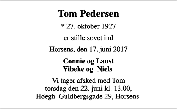 <p>Tom Pedersen<br />* 27. oktober 1927<br />er stille sovet ind<br />Horsens, den 17. juni 2017<br />Connie og Laust Vibeke og Niels<br />Vi tager afsked med Tom torsdag den 22. juni kl. 13.00, Høegh Guldbergsgade 29, Horsens</p>