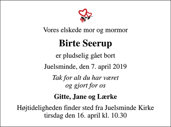 <p>Vores elskede mor og mormor<br />Birte Seerup<br />er pludselig gået bort<br />Juelsminde, den 7. april 2019<br />Tak for alt du har været og gjort for os<br />Gitte, Jane og Lærke<br />Højtideligheden finder sted fra Juelsminde Kirke tirsdag den 16. april kl. 10.30</p>