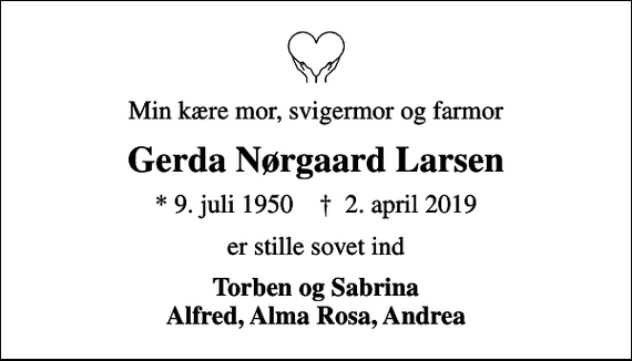 <p>Min kære mor, svigermor og farmor<br />Gerda Nørgaard Larsen<br />* 9. juli 1950 ✝ 2. april 2019<br />er stille sovet ind<br />Torben og Sabrina Alfred, Alma Rosa, Andrea</p>