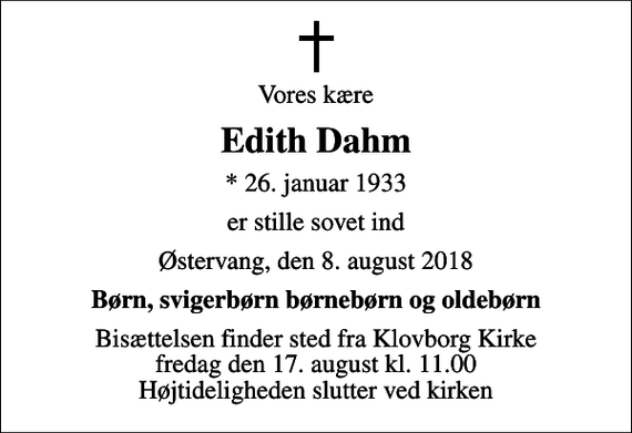 <p>Vores kære<br />Edith Dahm<br />* 26. januar 1933<br />er stille sovet ind<br />Østervang, den 8. august 2018<br />Børn, svigerbørn børnebørn og oldebørn<br />Bisættelsen finder sted fra Klovborg Kirke fredag den 17. august kl. 11.00 Højtideligheden slutter ved kirken</p>