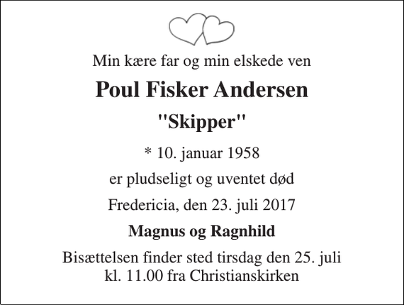 <p>Min kære far og min elskede ven<br />Poul Fisker Andersen<br />&quot;Skipper&quot;<br />* 10. januar 1958<br />er pludseligt og uventet død<br />Fredericia, den 23. juli 2017<br />Magnus og Ragnhild<br />Bisættelsen finder sted tirsdag den 25. juli kl. 11.00 fra Christianskirken</p>