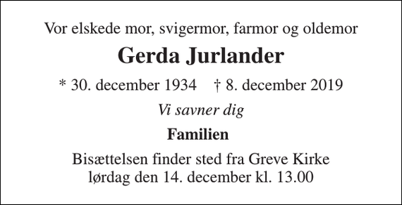 <p>Vor elskede mor, svigermor, farmor og oldemor<br />Gerda Jurlander<br />* 30. december 1934 † 8. december 2019<br />Vi savner dig<br />Familien<br />Bisættelsen finder sted fra Greve Kirke lørdag den 14. december kl. 13.00</p>