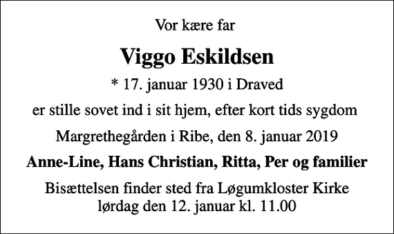<p>Vor kære far<br />Viggo Eskildsen<br />* 17. januar 1930 i Draved<br />er stille sovet ind i sit hjem, efter kort tids sygdom<br />Margrethegården i Ribe, den 8. januar 2019<br />Anne-Line, Hans Christian, Ritta, Per og familier<br />Bisættelsen finder sted fra Løgumkloster Kirke lørdag den 12. januar kl. 11.00</p>