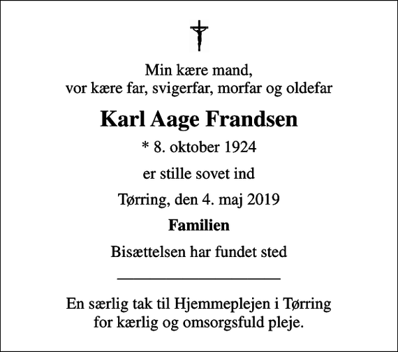 <p>Min kære mand, vor kære far, svigerfar, morfar og oldefar<br />Karl Aage Frandsen<br />* 8. oktober 1924<br />er stille sovet ind<br />Tørring, den 4. maj 2019<br />Familien<br />Bisættelsen har fundet sted<br />En særlig tak til Hjemmeplejen i Tørring for kærlig og omsorgsfuld pleje.</p>