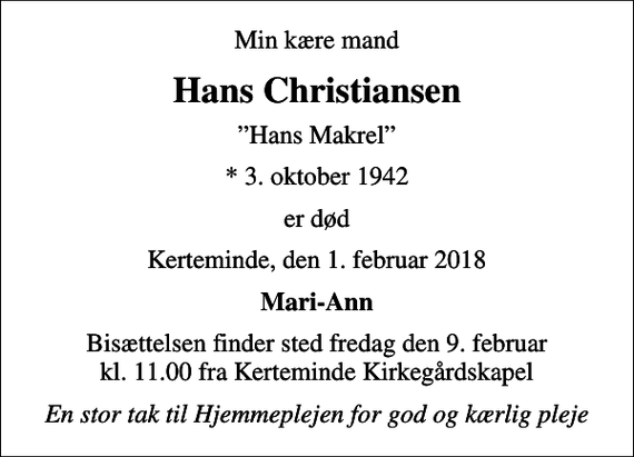<p>Min kære mand<br />Hans Christiansen<br />Hans Makrel<br />* 3. oktober 1942<br />er død<br />Kerteminde, den 1. februar 2018<br />Mari-Ann<br />Bisættelsen finder sted fredag den 9. februar kl. 11.00 fra Kerteminde Kirkegårdskapel<br />En stor tak til Hjemmeplejen for god og kærlig pleje</p>