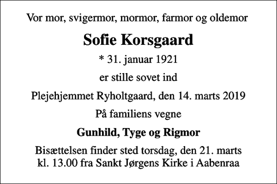 <p>Vor mor, svigermor, mormor, farmor og oldemor<br />Sofie Korsgaard<br />* 31. januar 1921<br />er stille sovet ind<br />Plejehjemmet Ryholtgaard, den 14. marts 2019<br />På familiens vegne<br />Gunhild, Tyge og Rigmor<br />Bisættelsen finder sted torsdag, den 21. marts kl. 13.00 fra Sankt Jørgens Kirke i Aabenraa</p>