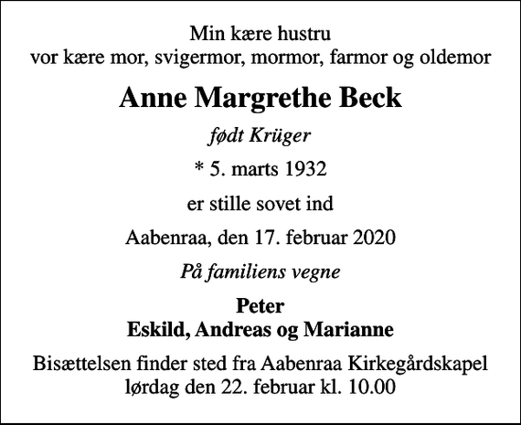 <p>Min kære hustru vor kære mor, svigermor, mormor, farmor og oldemor<br />Anne Margrethe Beck<br />født Krüger<br />* 5. marts 1932<br />er stille sovet ind<br />Aabenraa, den 17. februar 2020<br />På familiens vegne<br />Peter Eskild, Andreas og Marianne<br />Bisættelsen finder sted fra Aabenraa Kirkegårdskapel lørdag den 22. februar kl. 10.00</p>