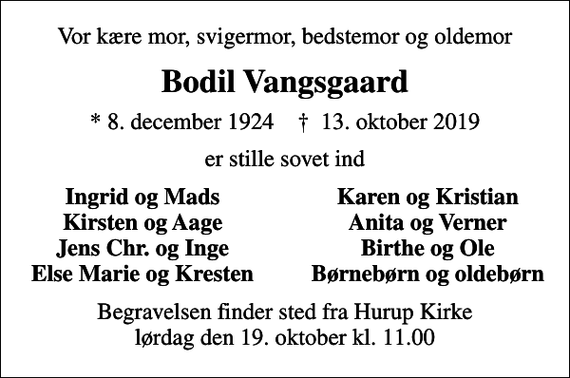 <p>Vor kære mor, svigermor, bedstemor og oldemor<br />Bodil Vangsgaard<br />* 8. december 1924 ✝ 13. oktober 2019<br />er stille sovet ind<br />Ingrid og Mads<br />Karen og Kristian<br />Kirsten og Aage<br />Anita og Verner<br />Jens Chr. og Inge<br />Birthe og Ole<br />Else Marie og Kresten<br />Børnebørn og oldebørn<br />Begravelsen finder sted fra Hurup Kirke lørdag den 19. oktober kl. 11.00</p>
