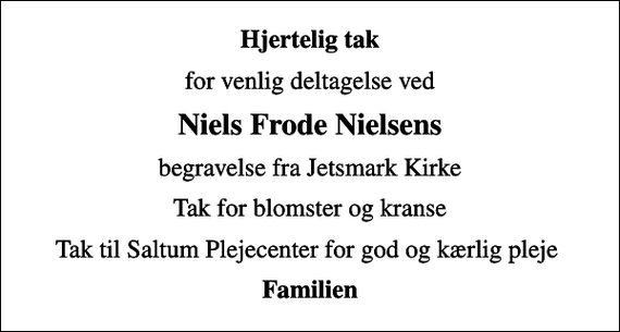 <p>Hjertelig tak<br />for venlig deltagelse ved<br />Niels Frode Nielsens<br />begravelse fra Jetsmark Kirke<br />Tak for blomster og kranse<br />Tak til Saltum Plejecenter for god og kærlig pleje<br />Familien</p>