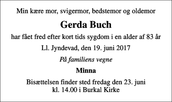 <p>Min kære mor, svigermor, bedstemor og oldemor<br />Gerda Buch<br />har fået fred efter kort tids sygdom i en alder af 83 år<br />Ll. Jyndevad, den 19. juni 2017<br />På familiens vegne<br />Minna<br />Bisættelsen finder sted fredag den 23. juni kl. 14.00 i Burkal Kirke</p>